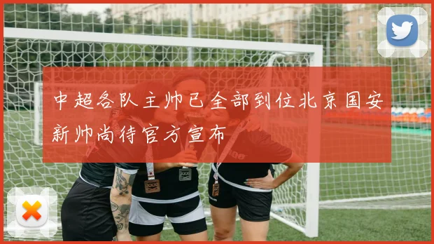 中超各队主帅已全部到位北京国安新帅尚待官方宣布