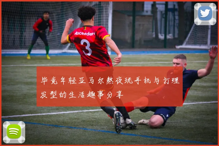 毕竟年轻亚马尔熬夜玩手机与打理发型的生活趣事分享
