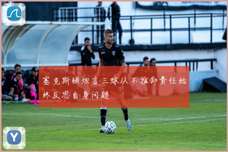 塞克斯顿坦言三球从不推卸责任始终反思自身问题